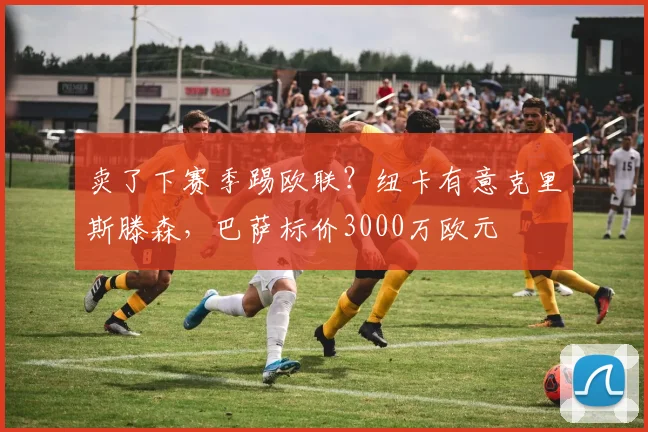 卖了下赛季踢欧联？纽卡有意克里斯滕森，巴萨标价3000万欧元