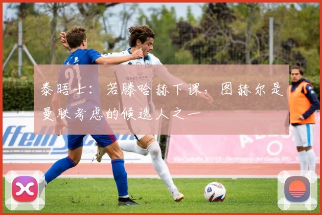泰晤士：若滕哈赫下课，图赫尔是曼联考虑的候选人之一