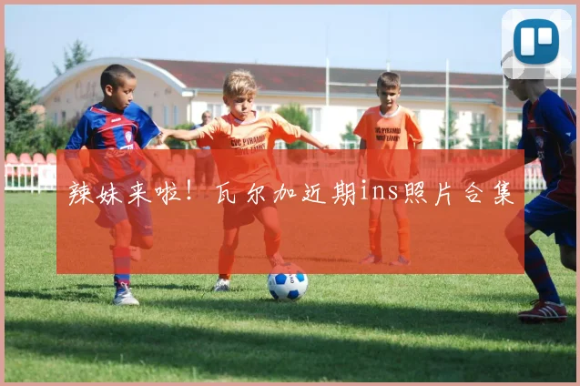 辣妹来啦！瓦尔加近期ins照片合集