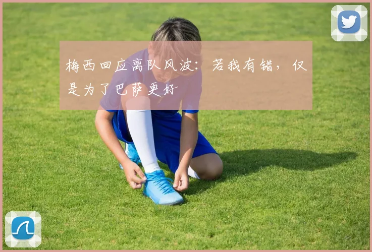 梅西回应离队风波：若我有错，仅是为了巴萨更好