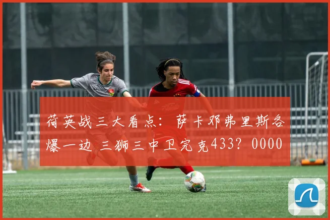 荷英战三大看点：萨卡邓弗里斯各爆一边 三狮三中卫完克433？0000644
