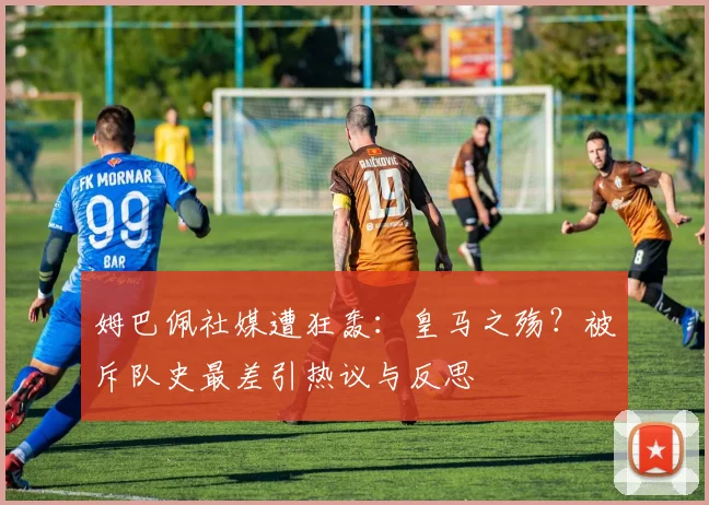 姆巴佩社媒遭狂轰：皇马之殇？被斥队史最差引热议与反思