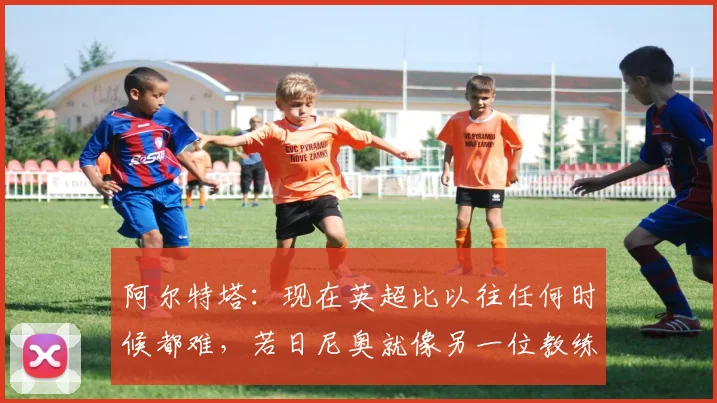 阿尔特塔：现在英超比以往任何时候都难，若日尼奥就像另一位教练