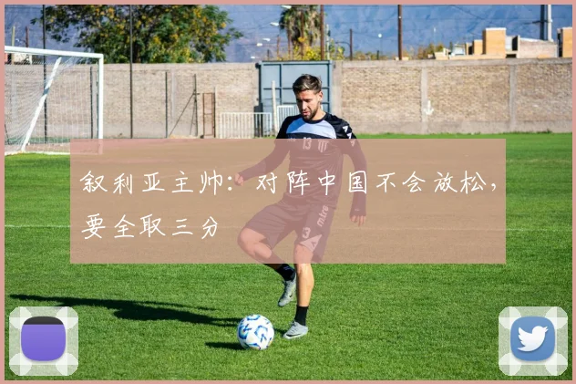 叙利亚主帅：对阵中国不会放松，要全取三分