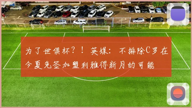 为了世俱杯？！英媒：不排除C罗在今夏免签加盟利雅得新月的可能