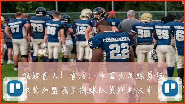 俄超首人！官方：中国女足球员杨淑慧加盟俄罗斯球队莫斯科火车头