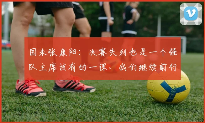 国米张康阳：决赛失利也是一个强队主席该有的一课，我们继续前行