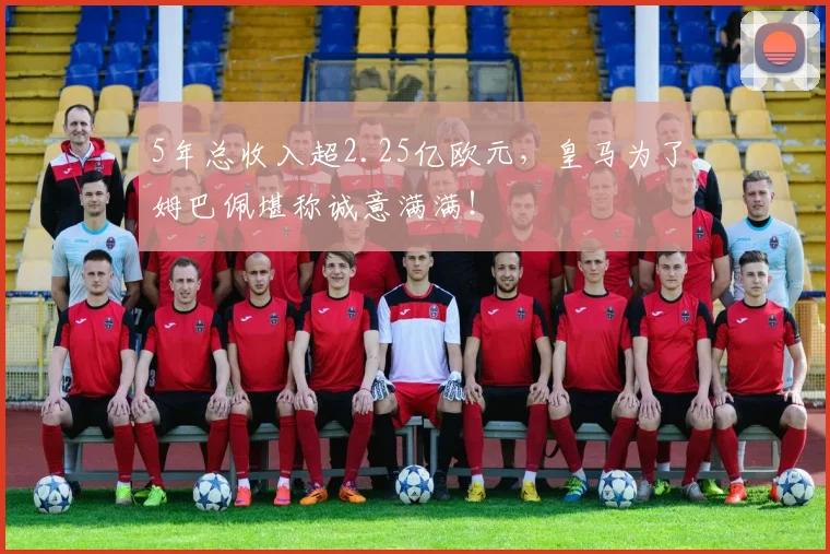 5年总收入超2.25亿欧元，皇马为了姆巴佩堪称诚意满满！