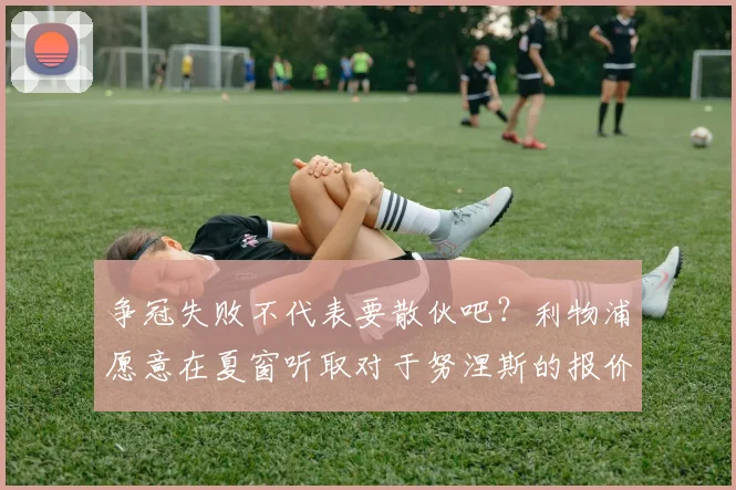争冠失败不代表要散伙吧？利物浦愿意在夏窗听取对于努涅斯的报价