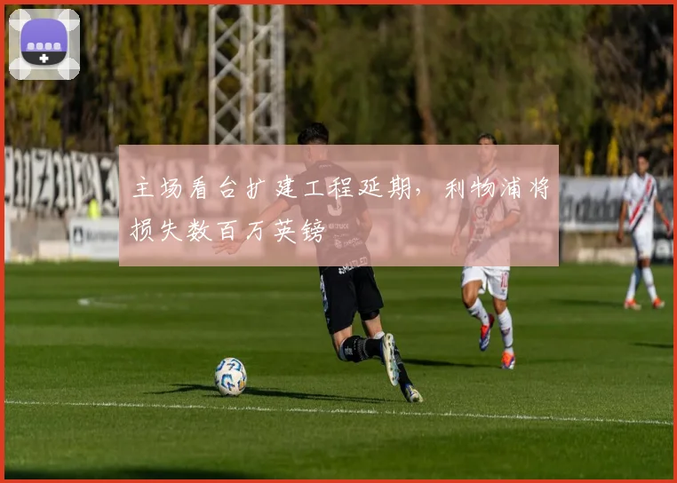 主场看台扩建工程延期，利物浦将损失数百万英镑