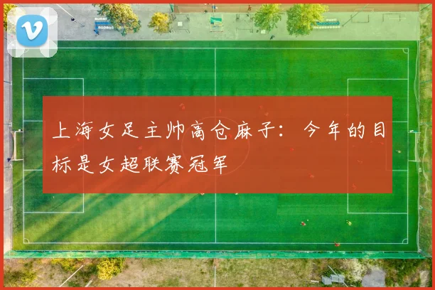 上海女足主帅高仓麻子：今年的目标是女超联赛冠军