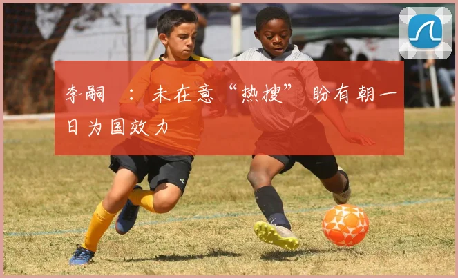 李嗣镕：未在意“热搜” 盼有朝一日为国效力
