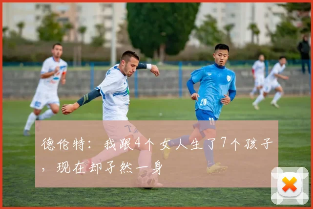 德伦特：我跟4个女人生了7个孩子，现在却孑然一身