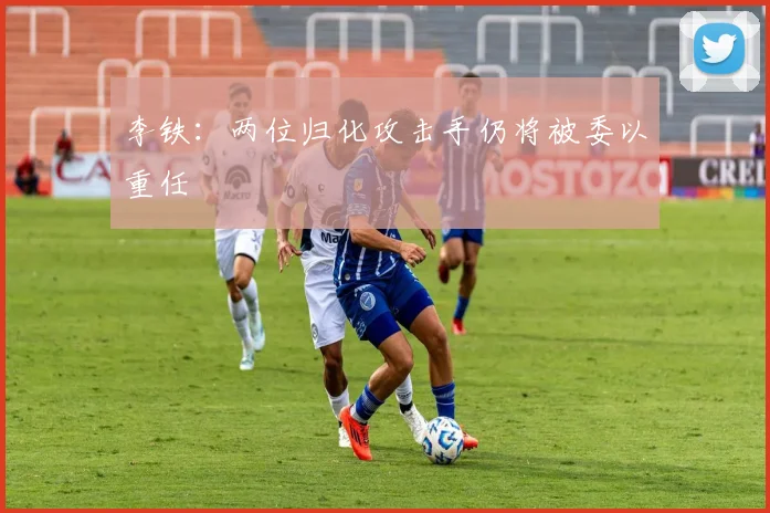 李铁：两位归化攻击手仍将被委以重任