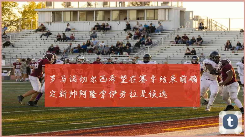 罗马诺切尔西希望在赛季结束前确定新帅阿隆索伊劳拉是候选
