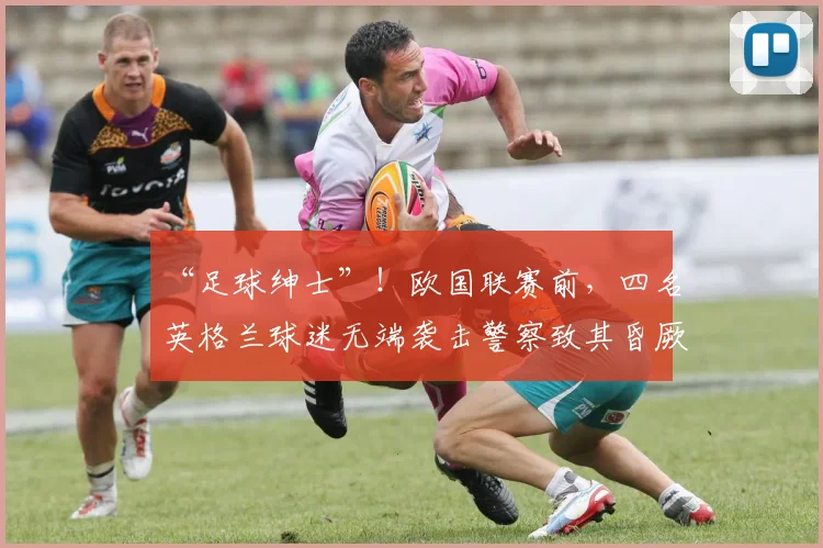 “足球绅士”！欧国联赛前，四名英格兰球迷无端袭击警察致其昏厥