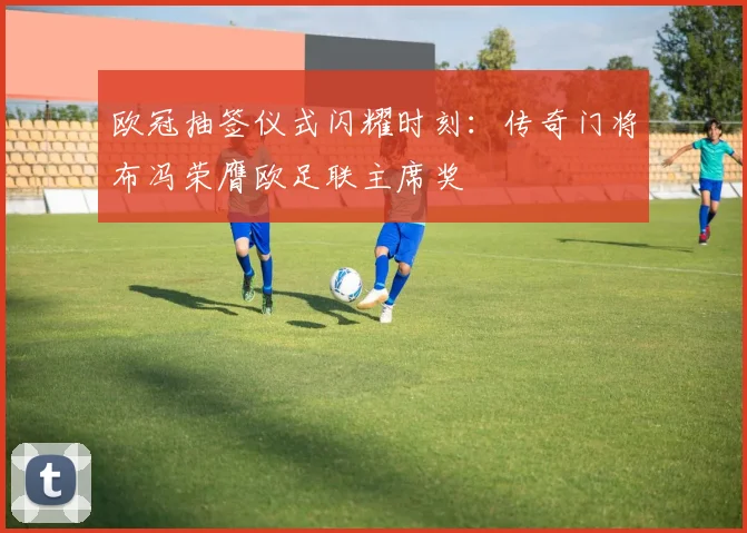 欧冠抽签仪式闪耀时刻：传奇门将布冯荣膺欧足联主席奖