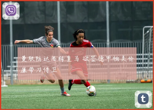 曼联防达洛转皇马 欲签德甲物美价廉带刀侍卫