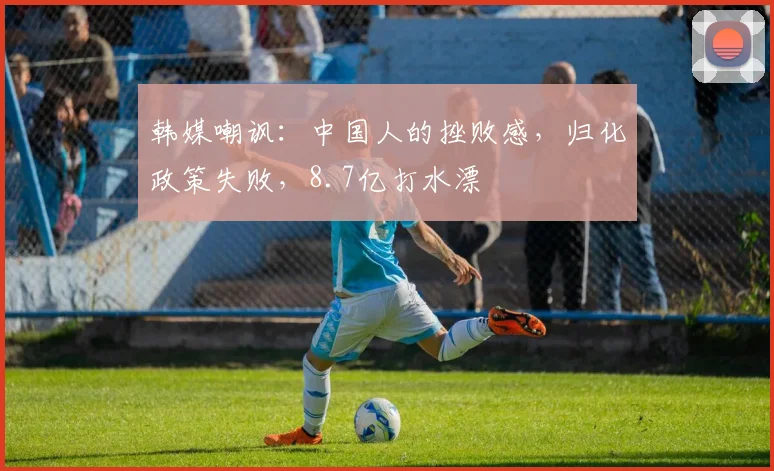 韩媒嘲讽：中国人的挫败感，归化政策失败，8.7亿打水漂