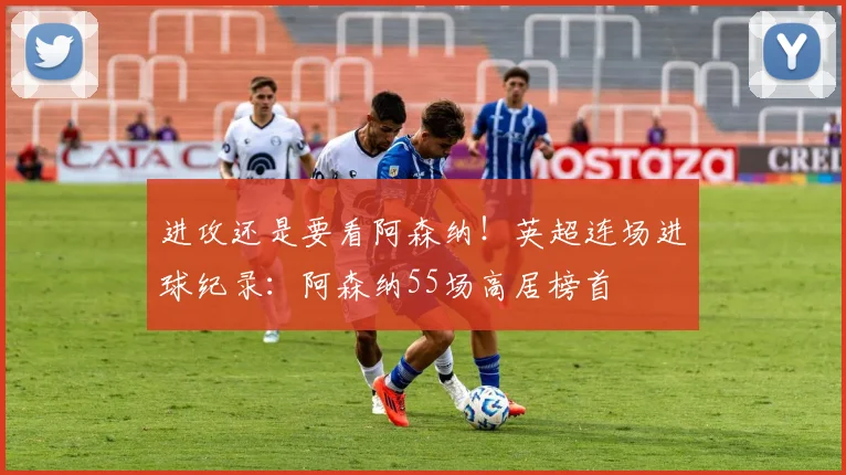 进攻还是要看阿森纳！英超连场进球纪录：阿森纳55场高居榜首