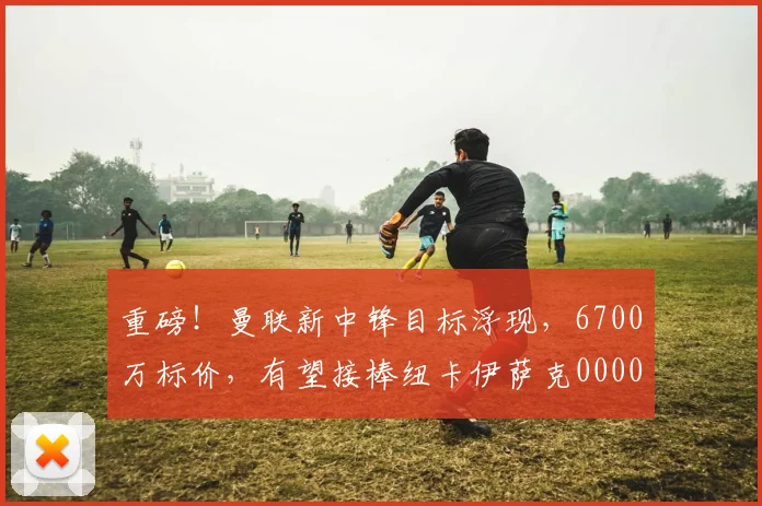 重磅！曼联新中锋目标浮现，6700万标价，有望接棒纽卡伊萨克0000644