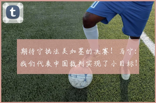 期待宁执法美加墨的决赛！马宁：我们代表中国裁判实现了小目标！